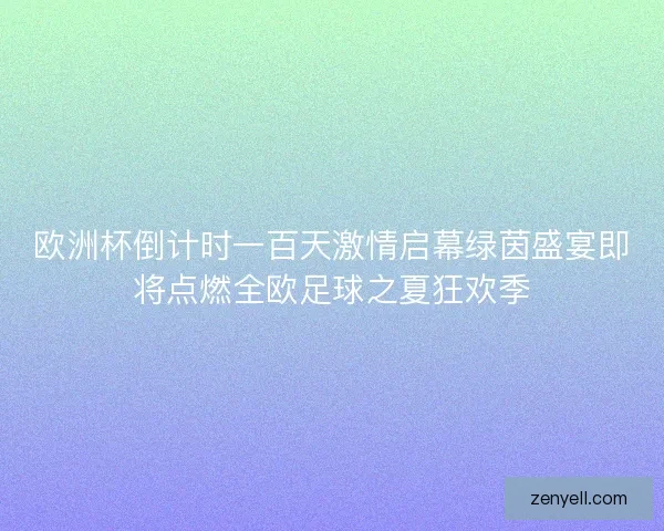 欧洲杯倒计时一百天激情启幕绿茵盛宴即将点燃全欧足球之夏狂欢季