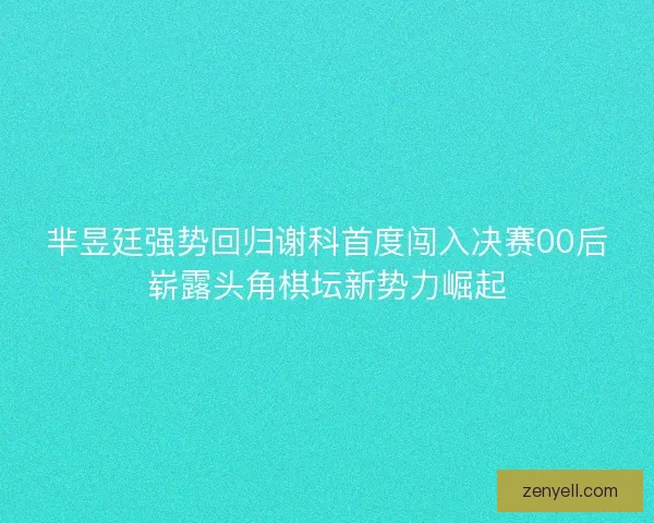 芈昱廷强势回归谢科首度闯入决赛00后崭露头角棋坛新势力崛起