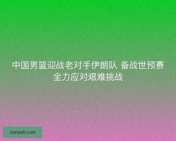 中国男篮迎战老对手伊朗队 备战世预赛全力应对艰难挑战