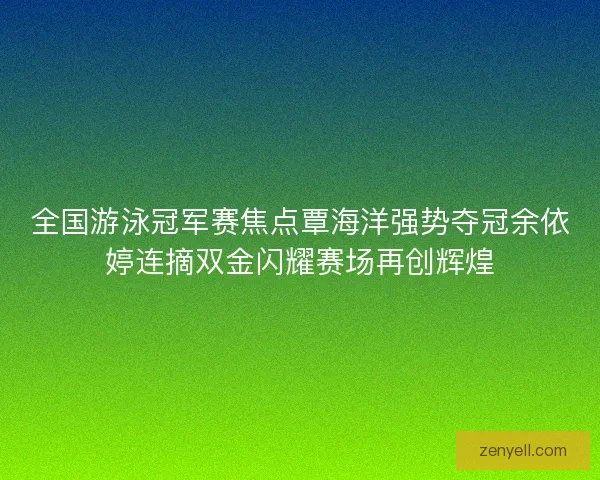 全国游泳冠军赛焦点覃海洋强势夺冠余依婷连摘双金闪耀赛场再创辉煌