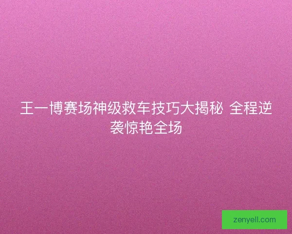 王一博赛场神级救车技巧大揭秘 全程逆袭惊艳全场