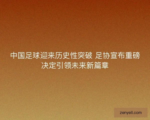 中国足球迎来历史性突破 足协宣布重磅决定引领未来新篇章